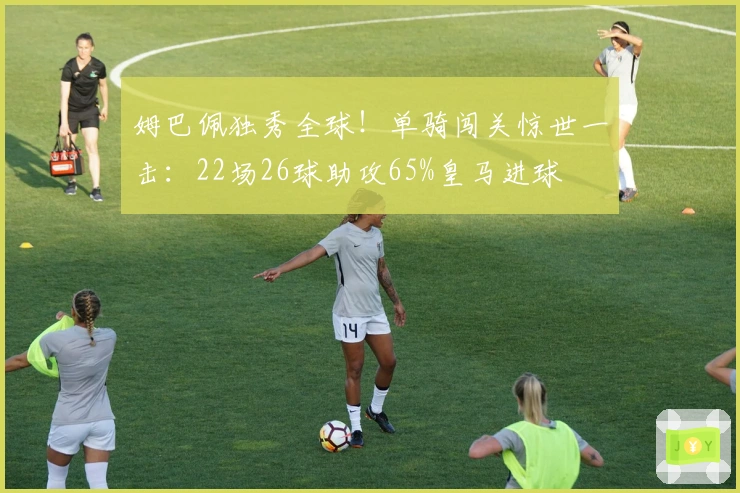 姆巴佩独秀全球！单骑闯关惊世一击：22场26球助攻65%皇马进球