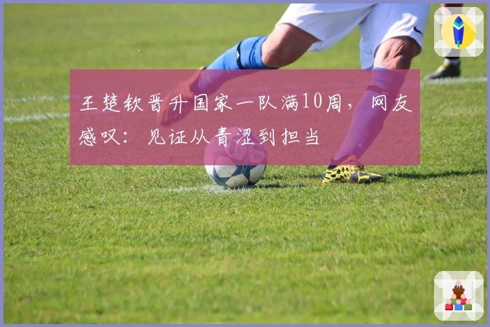 王楚钦晋升国家一队满10周，网友感叹：见证从青涩到担当