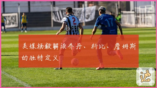 美媒杨毅解读乔丹、科比、詹姆斯的独特定义