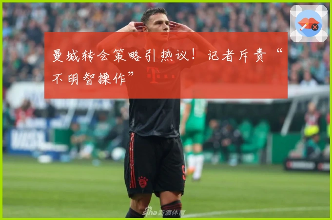曼城转会策略引热议！记者斥责“不明智操作”