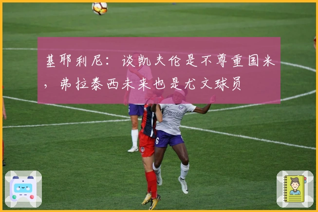 基耶利尼：谈凯夫伦是不尊重国米，弗拉泰西未来也是尤文球员