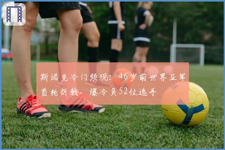 斯诺克冷门频现：46岁前世界亚军首轮折戟，爆冷负52位选手