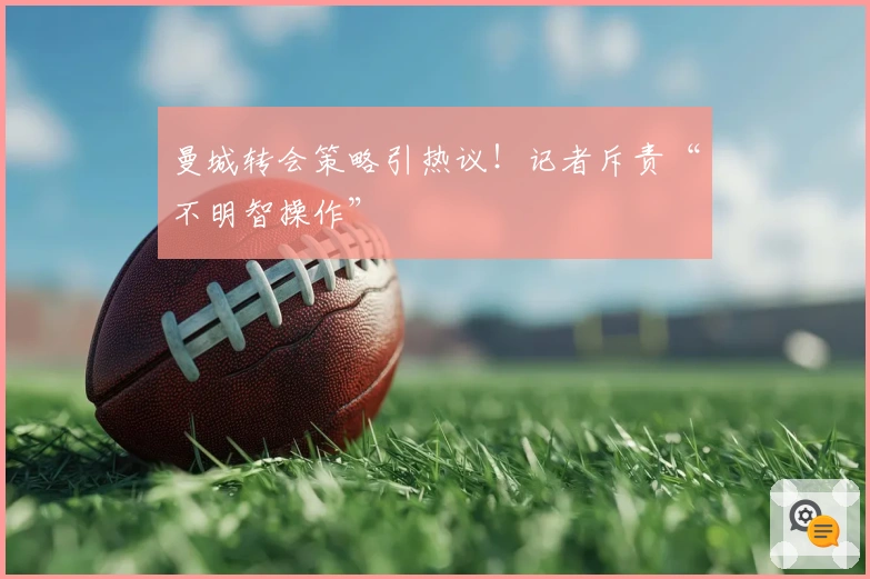 曼城转会策略引热议！记者斥责“不明智操作”