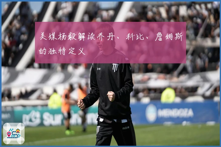 美媒杨毅解读乔丹、科比、詹姆斯的独特定义