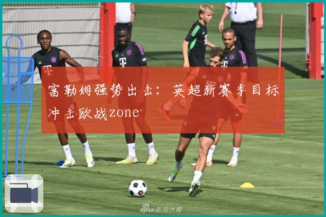 富勒姆强势出击：英超新赛季目标冲击欧战zone