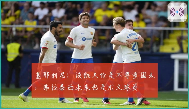 基耶利尼：谈凯夫伦是不尊重国米，弗拉泰西未来也是尤文球员