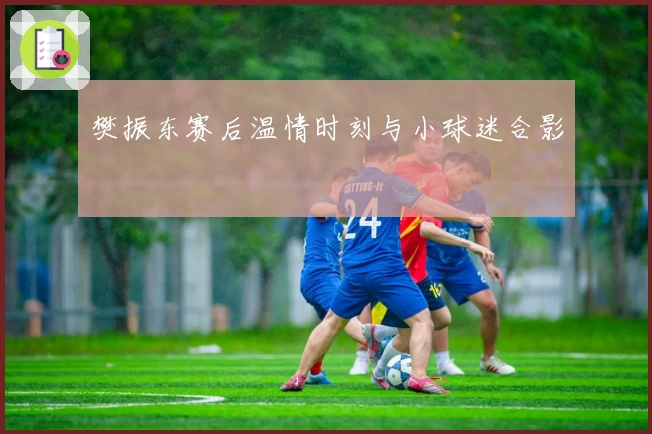 樊振东赛后温情时刻与小球迷合影