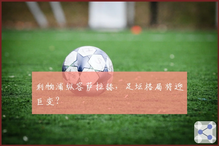 利物浦纵容萨拉赫,足坛格局将迎巨变?