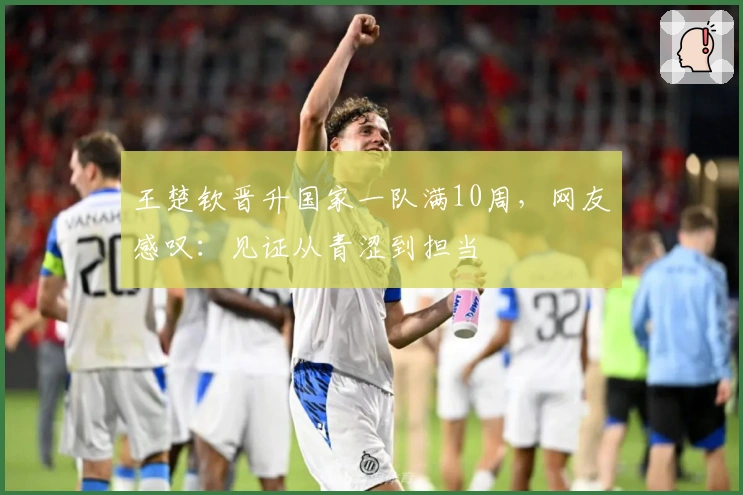 王楚钦晋升国家一队满10周，网友感叹：见证从青涩到担当